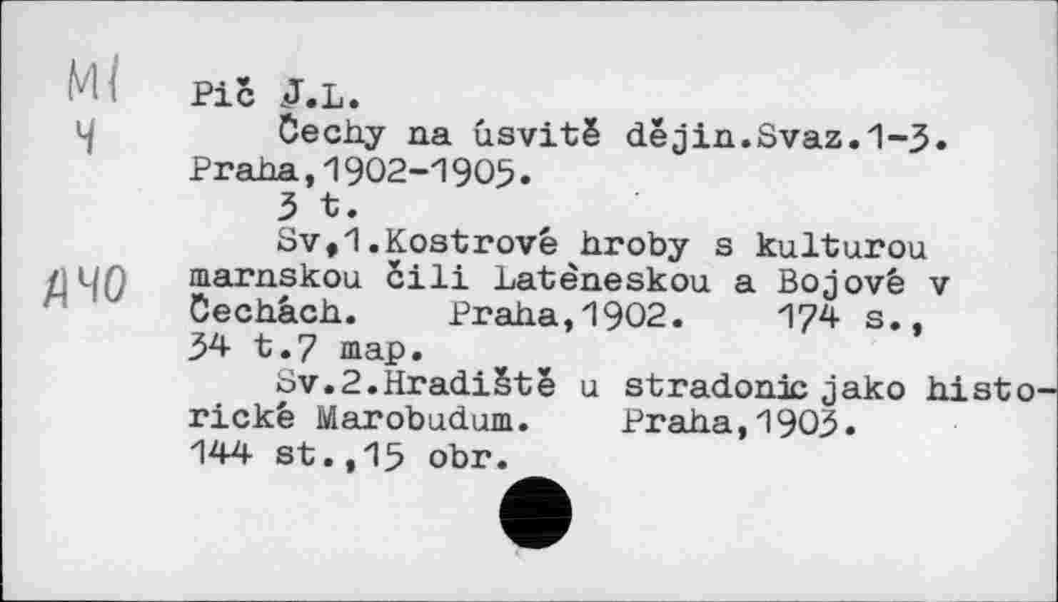 ﻿Ml
ч
fl чо
Pič J.L.
Cechy na usvitë dejin.Svaz.1-3» Praha,1902-1905.
3 t.
Sv,1.Kostrové hroby s kulturou marnskou Sili Latèneskou a Bojové v öechach. Praha,1902.	174 s.,
34 t.7 map.
ov.2.Hradiëtë a stradonic jako histo-rickê Marobudum. Praha,1903« 144 st.,15 obr.